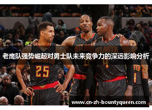 老鹰队强势崛起对勇士队未来竞争力的深远影响分析