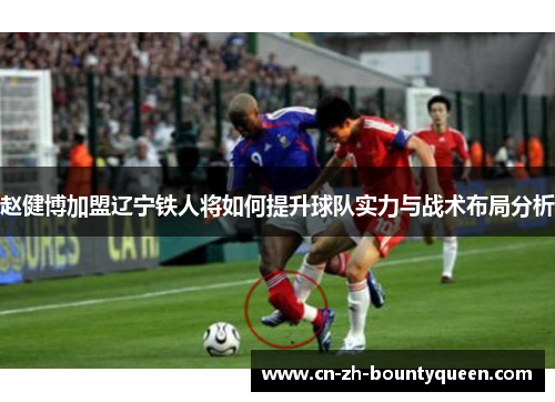 赵健博加盟辽宁铁人将如何提升球队实力与战术布局分析 赵健博加盟辽宁铁人将如何提升球队实力与战术布局分析