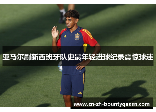 亚马尔刷新西班牙队史最年轻进球纪录震惊球迷 亚马尔刷新西班牙队史最年轻进球纪录震惊球迷