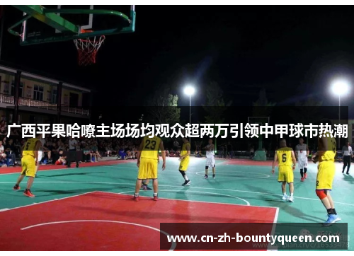 广西平果哈嘹主场场均观众超两万引领中甲球市热潮